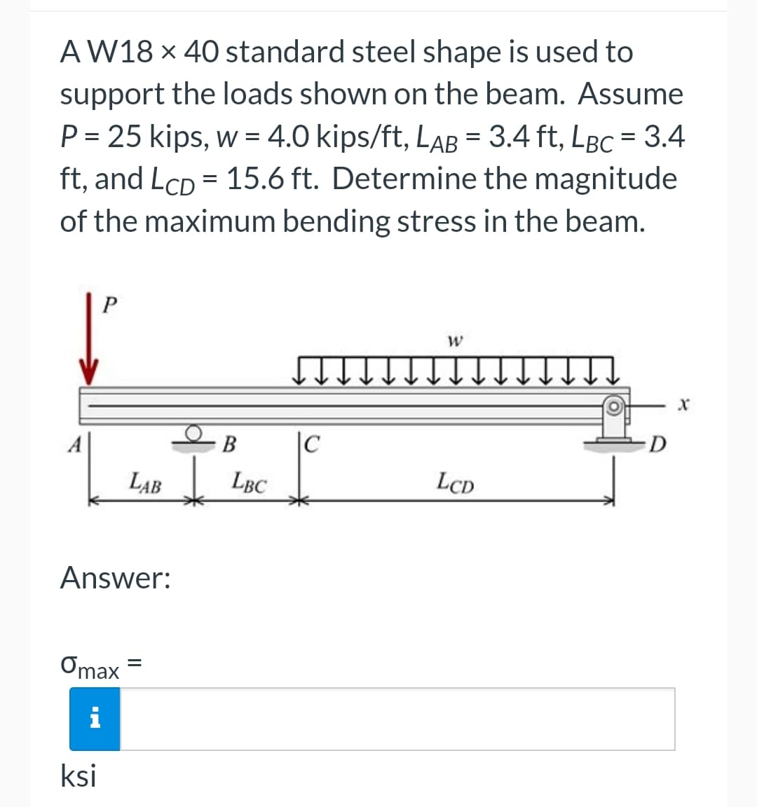 AW18 x 40 standard steel shape is used to
support the loads shown on the beam. Assume
P = 25 kips, w = 4.0 kips/ft, LaB = 3.4 ft, Lâc = 3.4
ft, and Lcp = 15.6 ft. Determine the magnitude
of the maximum bending stress in the beam.
P
Answer:
Omax
i
ksi
B
LAB LBC
=
♫
|C
W
LCD
D
X