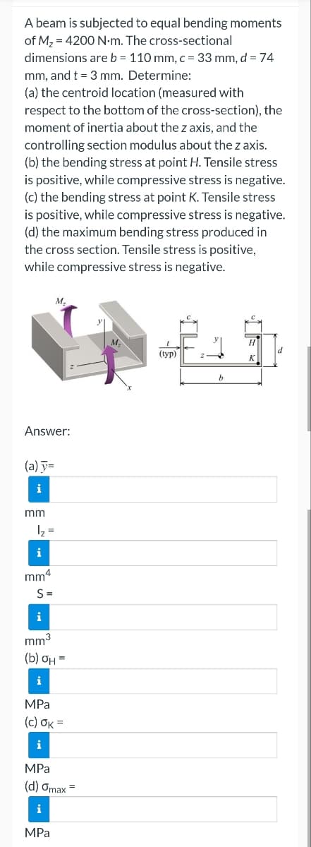 A beam is subjected to equal bending moments
of M₂ = 4200 N·m. The cross-sectional
dimensions are b = 110 mm, c = 33 mm, d = 74
mm, and t = 3 mm. Determine:
(a) the centroid location (measured with
respect to the bottom of the cross-section), the
moment of inertia about the z axis, and the
controlling section modulus about the z axis.
(b) the bending stress at point H. Tensile stress
is positive, while compressive stress is negative.
(c) the bending stress at point K. Tensile stress
is positive, while compressive stress is negative.
(d) the maximum bending stress produced in
the cross section. Tensile stress is positive,
while compressive stress is negative.
Answer:
(a) y=
i
M.
mm
1₂ =
i
mm4
S=
i
mm³
(b) OH =
i
MPa
(c) OK =
i
MPa
(d) Omax =
i
MPa
(typ)
b
H
K