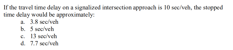 If the travel time delay on a signalized intersection approach is 10 sec/veh, the stopped
time delay would be approximately:
a. 3.8 sec/veh
b. 5 sec/veh
c. 13 sec/veh
d. 7.7 sec/veh
