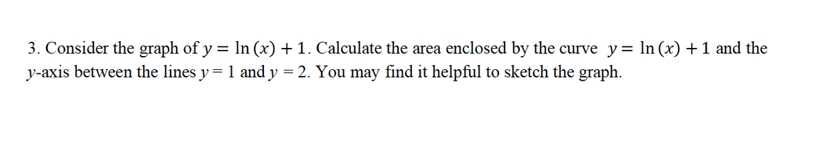 3. Consider the graph of y = lIn (x) + 1. Calculate the area enclosed by the curve y= In (x) +1 and the
y-axis between the lines y = 1 and y = 2. You may find it helpful to sketch the graph.
