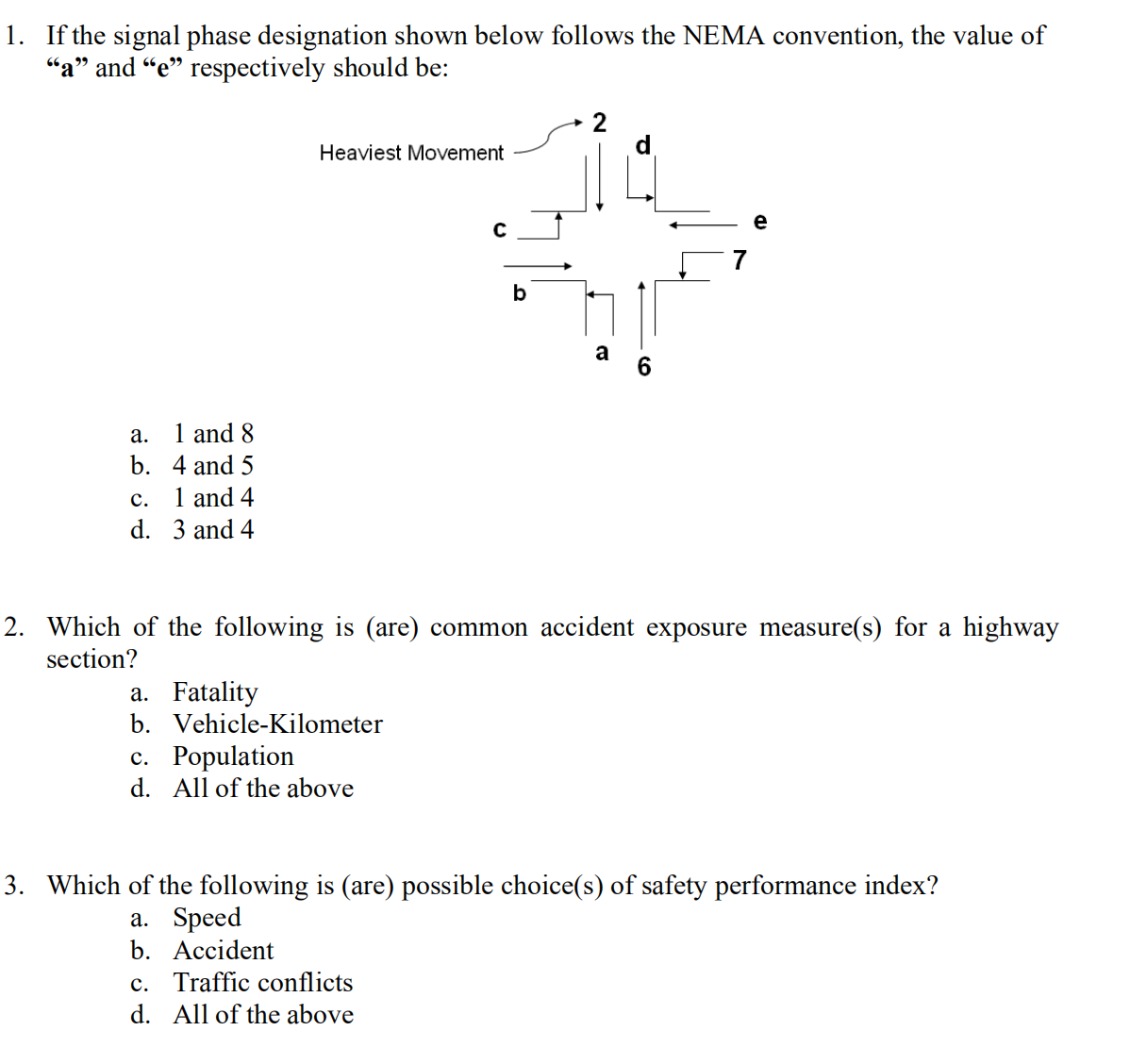 1. If the signal phase designation shown below follows the NEMA convention, the value of
"a" and "e" respectively should be:
2
Heaviest Movement
e
b
a
а.
1 and 8
b. 4 and 5
с.
1 and 4
d. 3 and 4
2. Which of the following is (are) common accident exposure measure(s) for a highway
section?
a. Fatality
b. Vehicle-Kilometer
с. Роpulation
d. All of the above
3. Which of the following is (are) possible choice(s) of safety performance index?
а. Speed
b. Асcident
c. Traffic conflicts
d. All of the above
