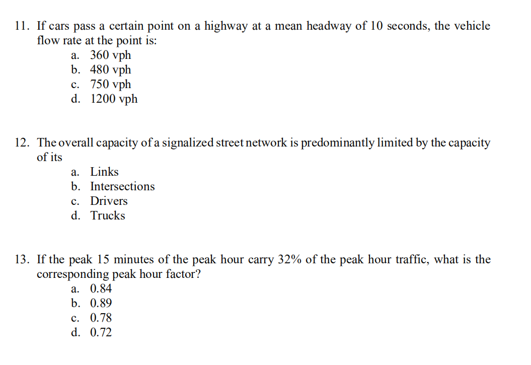 11. If cars pass a certain point on a highway at a mean headway of 10 seconds, the vehicle
flow rate at the point is:
а. 360 vph
b. 480 vph
с. 750 vph
d. 1200 vph
12. The overall capacity of a signalized street network is predominantly limited by the capacity
of its
a. Links
b. Intersections
c. Drivers
d. Trucks
13. If the peak 15 minutes of the peak hour carry 32% of the peak hour traffic, what is the
corresponding peak hour factor?
а. 0.84
b. 0.89
с. 0.78
d. 0.72
