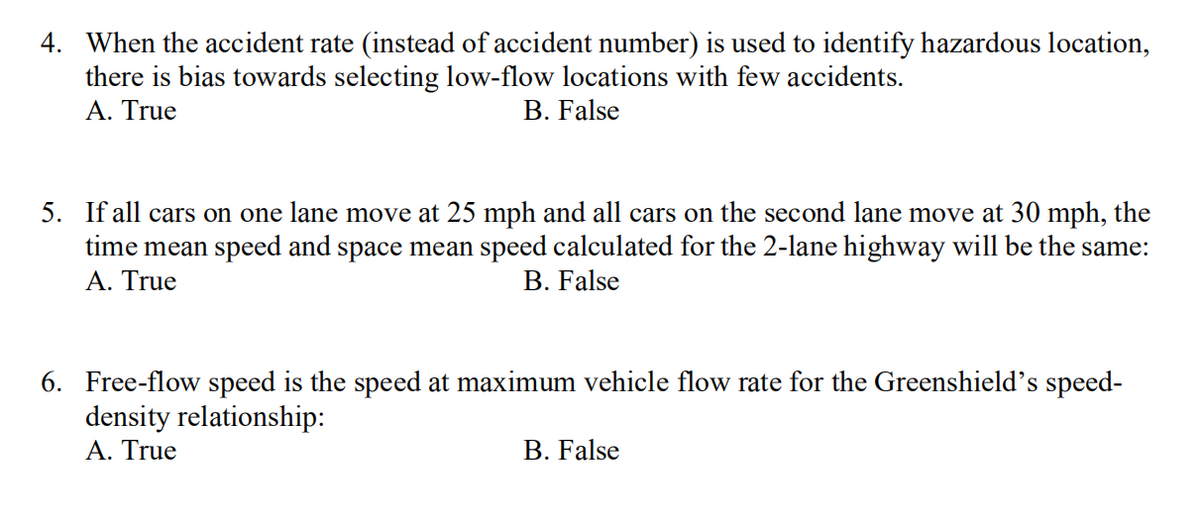 4. When the accident rate (instead of accident number) is used to identify hazardous location,
there is bias towards selecting low-flow locations with few accidents.
A. True
B. False
5. If all cars on one lane move at 25 mph and all cars on the second lane move at 30 mph, the
time mean speed and space mean speed calculated for the 2-lane highway will be the same:
Α. True
B. False
6. Free-flow speed is the speed at maximum vehicle flow rate for the Greenshield's speed-
density relationship:
Α. True
B. False
