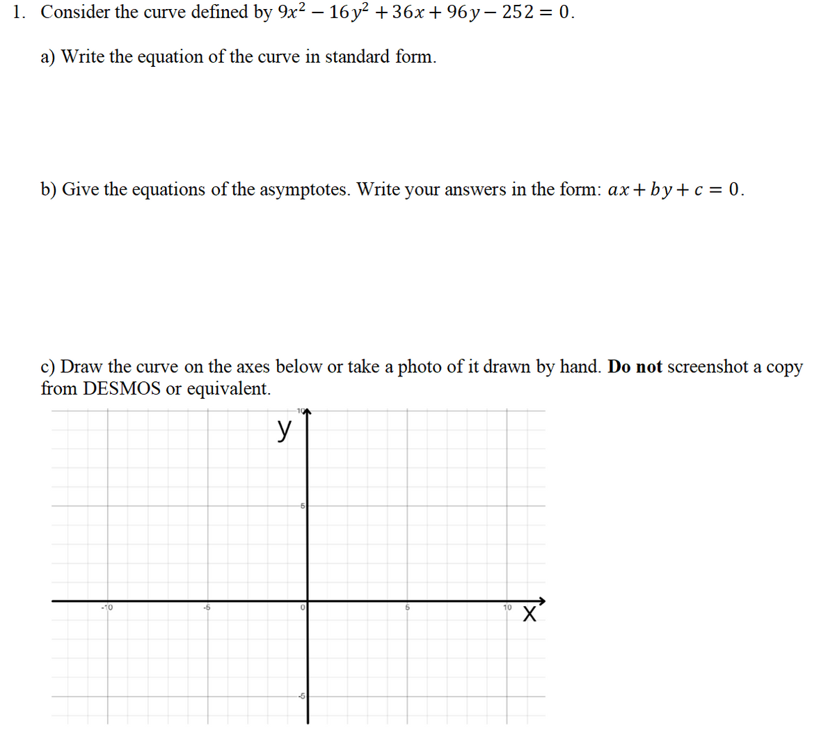 1. Consider the curve defined by 9x? – 16 y? + 36x+ 96y– 252 = 0.
a) Write the equation of the curve in standard form.
b) Give the equations of the asymptotes. Write your answers in the form: ax+ by+c = 0.
c) Draw the curve on the axes below or take a photo of it drawn by hand. Do not screenshot a copy
from DESMOS or equivalent.
y
-10
