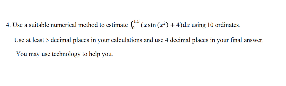 c1.5
4. Use a suitable numerical method to estimate " (x sin (x²) + 4)dx using 10 ordinates.
Use at least 5 decimal places in your calculations and use 4 decimal places in your final answer.
You may use technology to help you.
