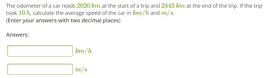 The odometer of a car reads 2020 km at the start of a trip and 2443 km at the end of the trip. If the trip
took 10 h, calculate the average speed of the car in km/h and m/s.
(Enter your answers with two decimal places)
Answers:
km/h
m/s