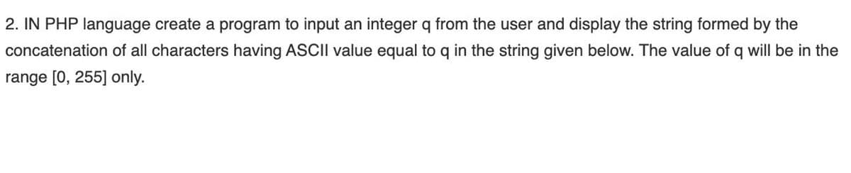 2. IN PHP language create a program to input an integer q from the user and display the string formed by the
concatenation of all characters having ASCII value equal to q in the string given below. The value of q will be in the
range [0, 255] only.
