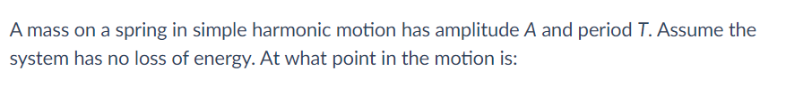 A mass on a spring in simple harmonic motion has amplitude A and period T. Assume the
system has no loss of energy. At what point in the motion is:
