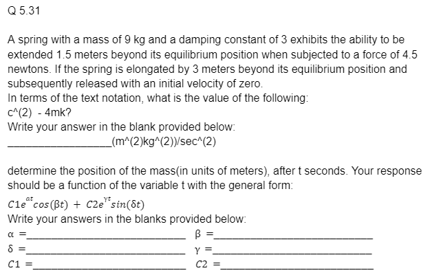 Q
5.31
A spring with a mass of 9 kg and a damping constant of 3 exhibits the ability to be
extended 1.5 meters beyond its equilibrium position when subjected to a force of 4.5
newtons. If the spring is elongated by 3 meters beyond its equilibrium position and
subsequently released with an initial velocity of zero.
In terms of the text notation, what is the value of the following:
c^(2) - 4mk?
Write your answer in the blank provided below:
_(m^(2)kg^(2))/sec^(2)
determine the position of the mass(in units of meters), after t seconds. Your response
should be a function of the variable t with the general form:
at
Cle cos (Bt) + C2e* sin(8t)
Write your answers in the blanks provided below:
α =
B =
8 =
C1 =
Y =
C2 =