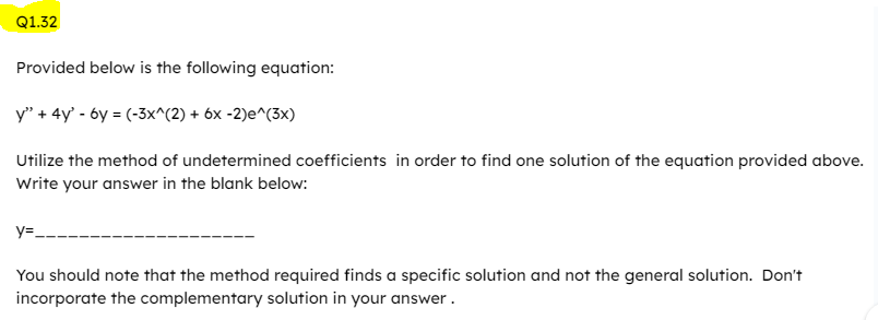 Q1.32
Provided below is the following equation:
y" + 4y³ - 6y = (-3x^(2) + 6x -2)e^(3x)
Utilize the method of undetermined coefficients in order to find one solution of the equation provided above.
Write your answer in the blank below:
y=_
You should note that the method required finds a specific solution and not the general solution. Don't
incorporate the complementary solution in your answer.