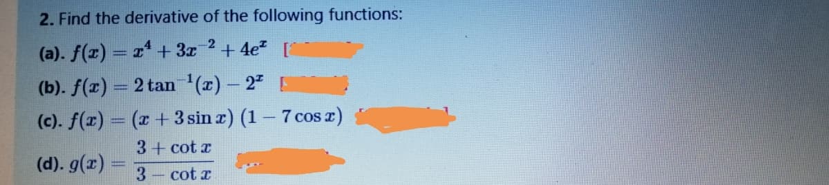 2. Find the derivative of the following functions:
2
(a). f(z) = 2* + 3x
+ 4e? [
(b). f(r) = 2 tan '(r) – 2
(c). f(x) = (x +3 sin z) (1 – 7 cos z)
3+ cot x
(d). g(x) =
3-cot x
