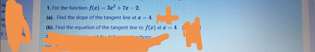 Ne
1. For the function f(x) = 3x² + 7x – 2,
an
Mi
(a). Find the slope of the tangent line at ¤ = 4.
10.
(b). Find the equation of the tangent line to f(a) at x = 4.
-tions:
