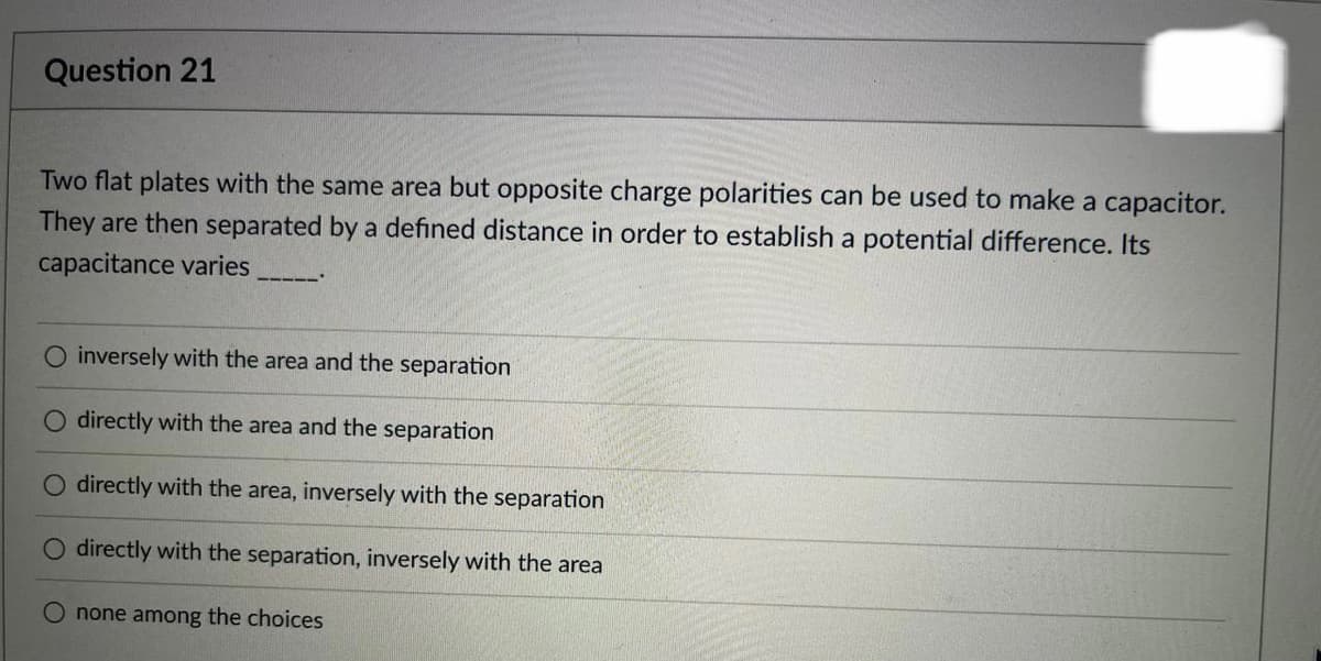 Question 21
Two flat plates with the same area but opposite charge polarities can be used to make a capacitor.
They are then separated by a defined distance in order to establish a potential difference. Its
capacitance varies
O inversely with the area and the separation
O directly with the area and the separation
O directly with the area, inversely with the separation
O directly with the separation, inversely with the area
none among the choices