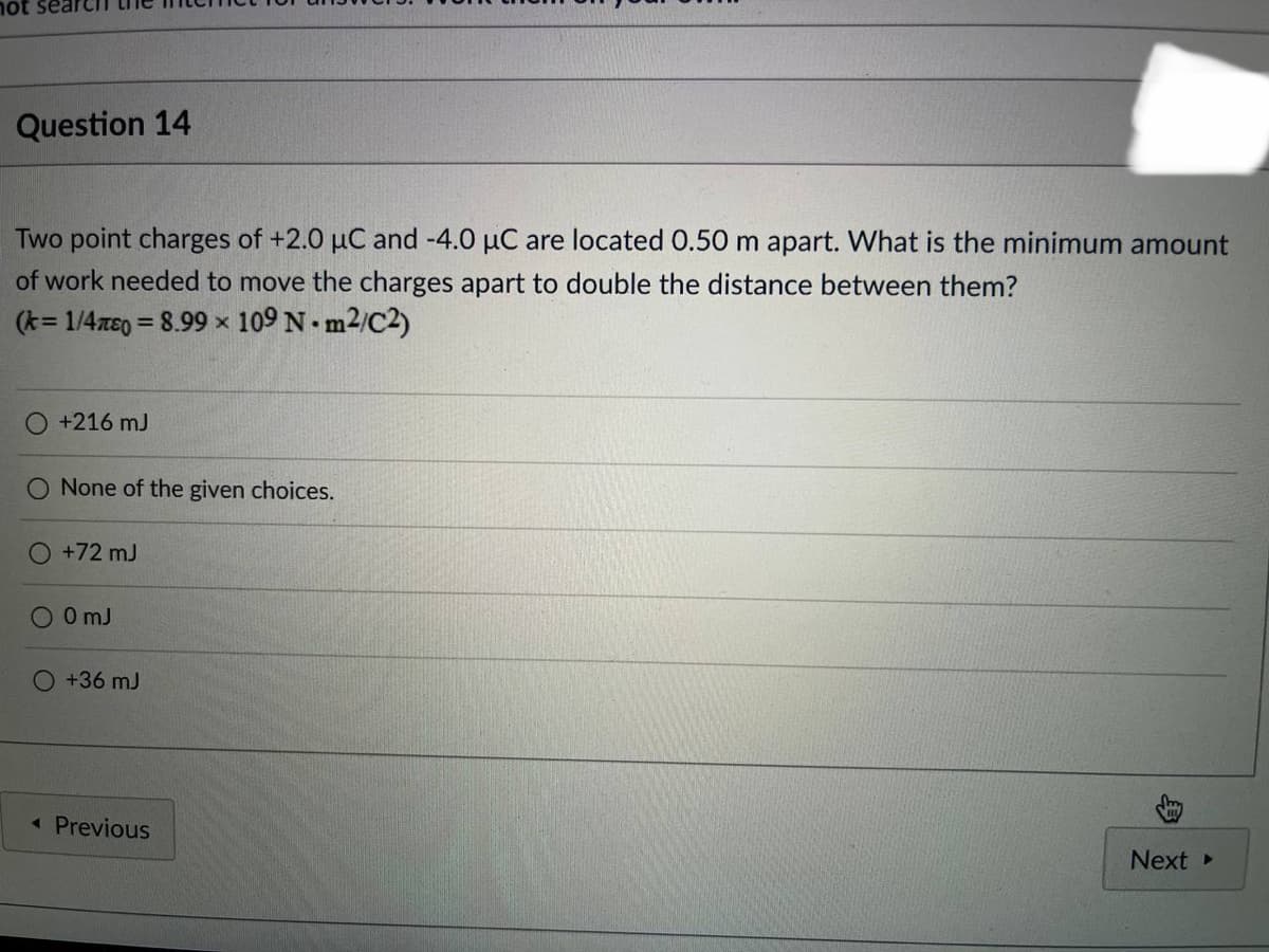 hot search the
Question 14
Two point charges of +2.0 µC and -4.0 µC are located 0.50 m apart. What is the minimum amount
of work needed to move the charges apart to double the distance between them?
(k=1/4E0 = 8.99 x 109 Nm²/C2)
O +216 mJ
O None of the given choices.
O +72 m3
00mJ
O +36 mJ
◄ Previous
Next ▸