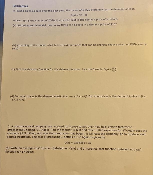 Economics
5. Based on sales data over the past year, the owner of a DVD store devises the demand function
D(p)-40-2p
where D(p) is the number of DVDs that can be sold in one day at a price of p dollars.
(a) According to the model, how many DVDs can be sold in a day at a price of $10?
(b) According to the model, what is the maximum price that can be charged (above which no DVDs can be
sold)?
(c) Find the elasticity function for this demand function. Use the formula E (p) =
dD p
(d) For what prices is the demand elastic (i.e. -<E<-1)? For what prices is the demand inelastic (i.e.
-1 <E<0)?
6. A pharmaceutical company has received its license to put their new hair-growth treatment-
affectionately named "17-Again"-on the market. R & D and other initial expenses for 17-Again cost the
company $1.5 million, and now that production has begun, it will cost the company $2 to produce each
bottled treatment. The cost of producing x bottles of 17-Again is given by
C(x)= 1,500,000 + 2x
(a) Write an average cost function (labeled as C(x)) and a marginal cost function (labeled as C'(x))
function for 17-Again.