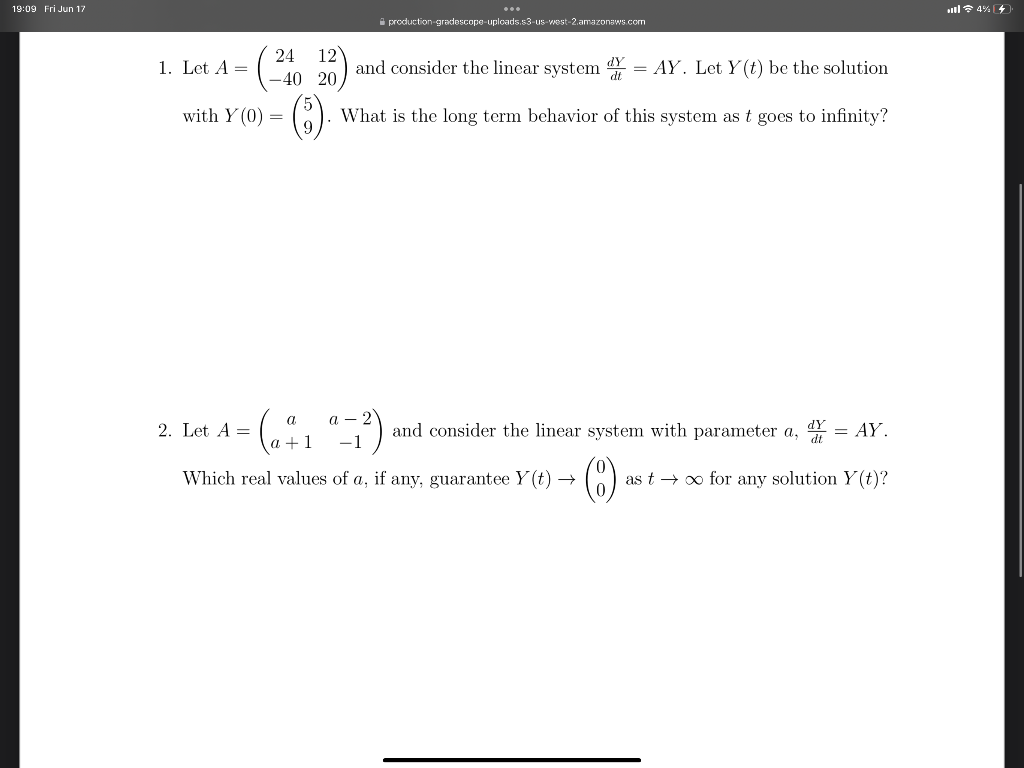 19:09 Fri Jun 17
1. Let A =
with Y (0)
production-gradescope-uploads.s3-us-west-2.amazonaws.com
24 12
and consider the linear system Y = AY. Let Y(t) be the solution
-40
20.
(6) What is the long term behavior of this system as t goes to infinity?
=
a-2
"-1²) and consider the linear system with parameter a, = AY.
as t→∞ for any solution y(t)?
a
2. Let A =
a +1
Which real values of a, if any, guarantee Y(t) →
al 4%