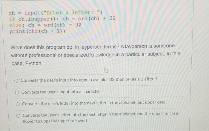 ch input ("Enter a letter: ")
if ch.isupper (): chord (ch) + 32
else: ch ord (ch) - 32
print (chr (ch + 1))
What does this program do, in layperson terms? A layperson is someone
without professional or specialized knowledge in a particular subject. In this
case, Python.
4
O Converts the user's input into upper case plus 32 then prints a 1 after it
Converts the user's input into a character
O Converts the user's letter into the next letter in the alphabet, but upper case
O Converts the user's letter into the next letter in the alphabet and the opposite case
(lower to upper or upper to lower)