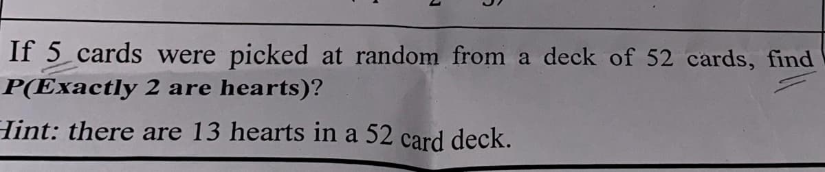 If 5 cards were picked at random from a deck of 52 cards, find
P(Exactly 2 are hearts)?
Hint: there are 13 hearts in a 52 card deck.