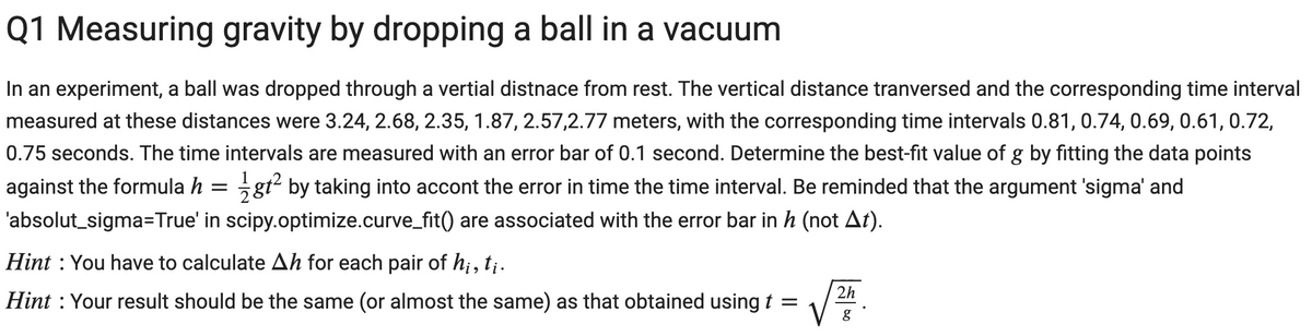 Q1 Measuring gravity by dropping a ball in a vacuum
In an experiment, a ball was dropped through a vertial distnace from rest. The vertical distance tranversed and the corresponding time interval
measured at these distances were 3.24, 2.68, 2.35, 1.87, 2.57,2.77 meters, with the corresponding time intervals 0.81, 0.74, 0.69, 0.61, 0.72,
0.75 seconds. The time intervals are measured with an error bar of 0.1 second. Determine the best-fit value of g by fitting the data points
against the formula h = gt² by taking into accont the error in time the time interval. Be reminded that the argument 'sigma' and
'absolut_sigma=True' in scipy.optimize.curve_fit() are associated with the error bar in h (not At).
Hint : You have to calculate Ah for each pair of h;, t;.
2h
Hint : Your result should be the same (or almost the same) as that obtained using t =
