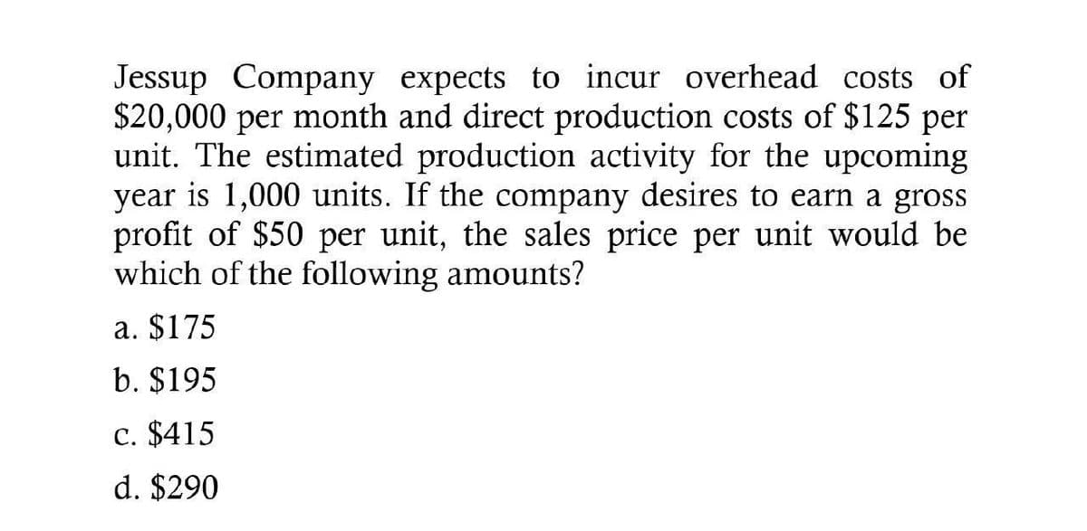 Jessup Company expects to incur overhead costs of
$20,000 per month and direct production costs of $125 per
unit. The estimated production activity for the upcoming
year is 1,000 units. If the company desires to earn a gross
profit of $50 per unit, the sales price per unit would be
which of the following amounts?
a. $175
b. $195
c. $415
d. $290