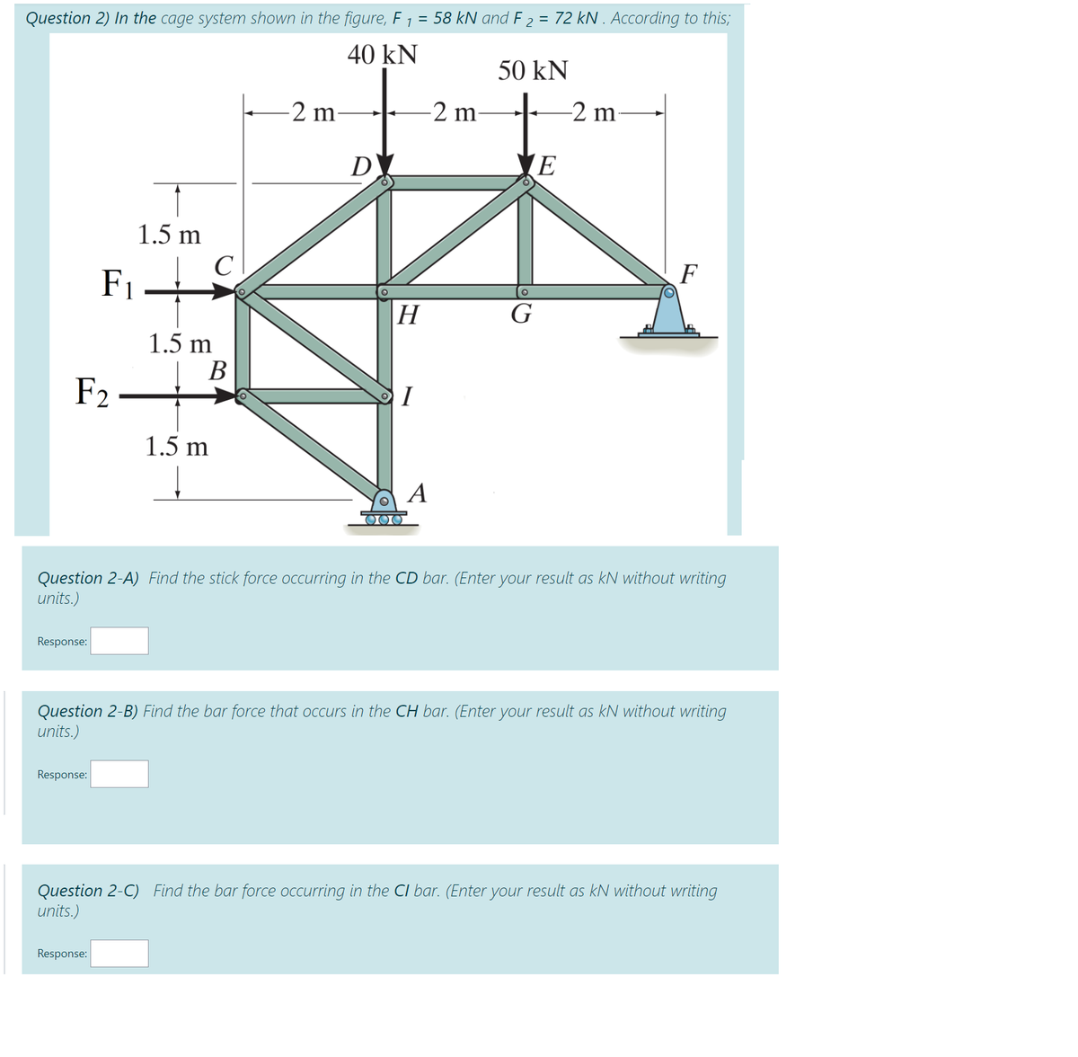 58 kN and F 2 = 72 kN . According to this;
Question 2) In the cage system shown in the figure, F 1
40 kN
50 kN
e-2 m
-2 m
-2 m-
D
(E
1.5 m
C
F
F1
Н
G
1.5 m
В
F2
I
1.5 m
A
000
Question 2-A) Find the stick force occurring in the CD bar. (Enter your result as kN without writing
units.)
Response:
Question 2-B) Find the bar force that occurs in the CH bar. (Enter your result as kN without writing
units.)
Response:
Question 2-C) Find the bar force occurring in the Cl bar. (Enter your result as kN without writing
units.)
Response:
