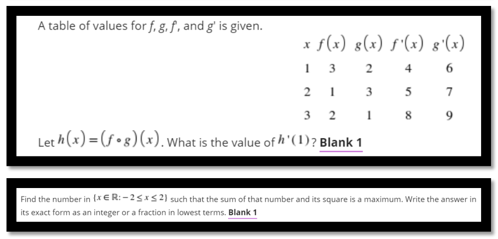 A table of values for f, g, f , and g' is given.
x f(x) g(x) f'(x) 8'(x)
3
2
4
3
7
3
2
1
8
9.
Let h (x) = (f •g)(x).What is the value of h' (1)? Blank 1
%3D
Find the number in {x E R:- 2<x< 2} such that the sum of that number and its square is a maximum. Write the answer in
its exact form as an integer or a fraction in lowest terms. Blank 1
