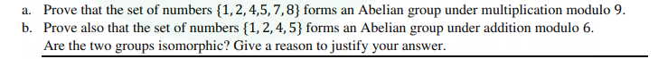 a. Prove that the set of numbers {1,2, 4,5, 7,8} forms an Abelian group under multiplication modulo 9.
b. Prove also that the set of numbers {1, 2, 4, 5} forms an Abelian group under addition modulo 6.
Are the two groups isomorphic? Give a reason to justify your answer.
