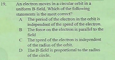 An electron moves in a circular orbit in a
uniform B-field. Which of the following
19.
statements is the most correct?
A The period of the electron in the orbit is
independent of the speed of the electron.
B The force on the electron is parallel to the
field
C The speed of the electron is independent
of the radius of the orbit.
D The B-field is proportional to the radius
of the circle.
D
