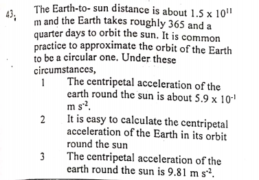 The Earth-to- sun distance is about 1.5 x 10"
43;
m and the Earth takes roughly 365 and a
quarter days to orbit the sun. It is common
practice to approximate the orbit of the Earth
to be a circular one. Under these
circumstances,
The centripetal acceleration of the
earth round the sun is about 5.9 x 10-'
m s?.
It is easy to calculate the centripetal
acceleration of the Earth in its orbit
round the sun
The centripetal acceleration of the
earth round the sun is 9.81 m s².
2
3
