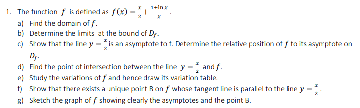 1+lnx
1. The function f is defined as f(x) =
a) Find the domain of f.
b) Determine the limits at the bound of Df.
c) Show that the line y = is an asymptote to f. Determine the relative position of f to its asymptote on
Dr.
d) Find the point of intersection between the line y = and f.
e) Study the variations of f and hence draw its variation table.
f) Show that there exists a unique point B on f whose tangent line is parallel to the line y =.
8) Sketch the graph of f showing clearly the asymptotes and the point B.
