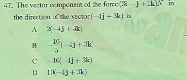 47. The vector component of the force (3i - j+ 2k)N in
the direction of the vector (-4j+ 3k) is
A 2(-4j+ 3k)
B
16(-4j + 3k)
C -16(-1j +3k)
D
10(-4j + 3k)
