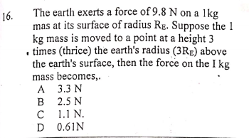 The earth exerts a force of 9.8 N on a 1kg
16.
mas at its surface of radius RE. Suppose the 1
kg mass is moved to a point at a height 3
. times (thrice) the earth's radius (3RE) above
the earth's surface, then the force on the I kg
mass becomes,.
A 3.3 N
2.5 N
1.1 N.
C
D 0.61N
D
B
