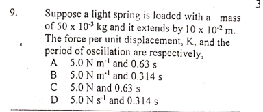 Suppose a light spring is loaded with a mass
of 50 x 103 kg and it extends by 10 x 10² m.
The force per unit displacement, K, and the
period of oscillation are respectively,
A 5.0 N m' and 0.63 s
B 5.0 N m' and 0.314 s
C 5.0 N and 0.63 s
D 5.0 N s' and 0.314 s
9.
3.
