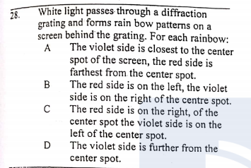 White light passes through a diffraction
28.
grating and forms rain bow patterns on a
screen behind the grating. For each rainbow:
The violet side is closest to the center
spot of the screen, the red side is
farthest from the center spot.
The red side is on the left, the violet
side is on the right of the centre spot.
The red side is on the right, of the
center spot the violet side is on the
left of the center spot.
D
B
The violet side is further from the
center spot.
