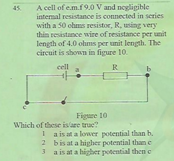 A cell of e.m.f 9.0 V and negligible
45.
internal resistance is connected in series
with a 50 ohms resistor, R, using very
thin resistance wire of resistance per unit
length of 4.0 ohms per unit length. The
circuit is shown in figure 10.
cell
R
b
Figure 10
Which of these is/are true?
I a is at a lower potential than b.
2 bis at a higher potential than e
a is at a higher potential then c
3.
