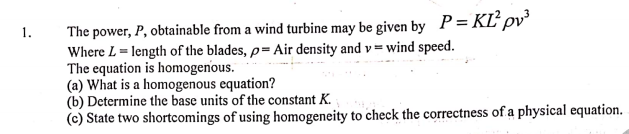P = KĽ pv³
The power, P, obtainable from a wind turbine may be given by
Where L = length of the blades, p= Air density and v= wind speed.
The equation is homogenous.
(a) What is a homogenous equation?
(b) Determine the base units of the constant K.
(c) State two shortcomings of using homogeneity to check the correctness of a physical equation.
1.
