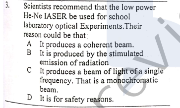 3.
Scientists recommend that the low power
He-Ne IASER be used for school
laboratory optical Experiments.Their
reason could be that
A It produces a coherent beam.
B It is produced by the stimulated
emission of radiation
C It produces a beam of light of a single
frequency. That is a monochromatic
beam.
D It is for safety reasons.
