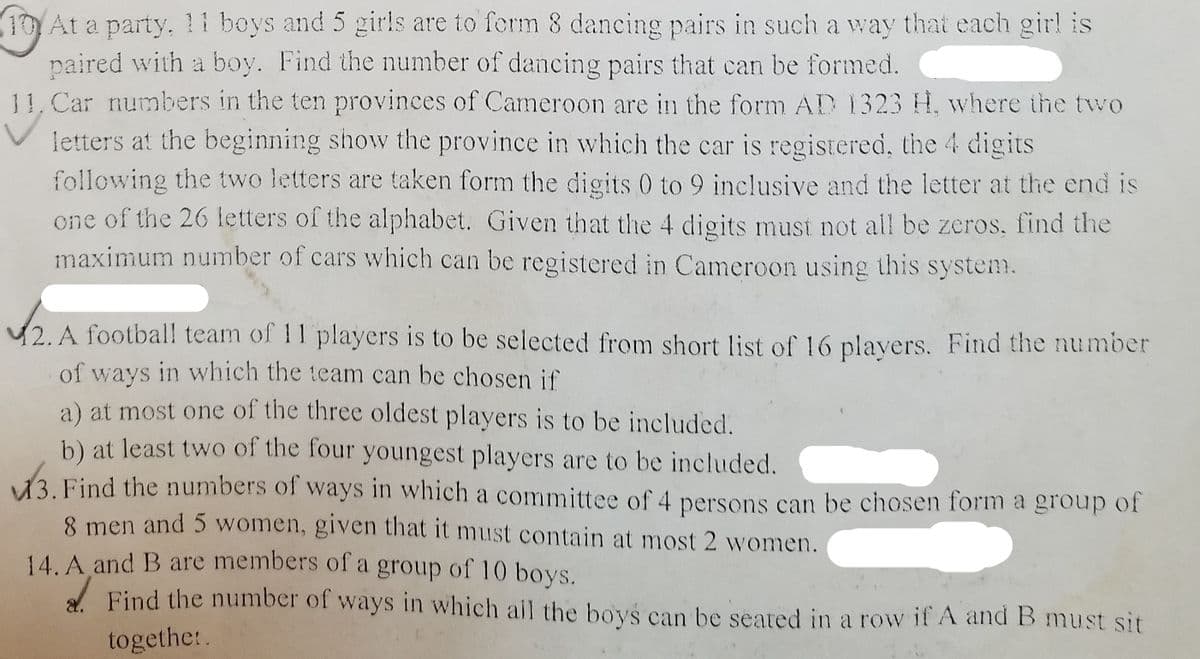 (10At a party, l1 boys and 5 girls are to ferm 8 dancing pairs in such a way that each gir! is
paired with a boy. Find the number of dancing pairs that can be formed.
11, Car numbers in the ten provinces of Cameroon are in the form AD 1323 H. where the two
letters at the beginning show the province in which the car is registered, the 4 digits
following the two letters are taken form the digits 0 to 9 inclusive and the letter at the end is
one of the 26 letters of the alphabet. Given that the 4 digits must not all be zeros, find the
maximum number of cars which can be registered in Cameroon using this system.
42. A footbal! team of 11 players is to be selected from short list of 16 plavers. Find the number
of ways in which the team can be chosen if
a) at most one of the three oldest players is to be included.
b) at least two of the four youngest players are to be included.
43. Find the numbers of ways in which a committee of 4 persons can be chosen form a group of
8 men and 5 women, given that it must contain at most 2 women.
14. A and B are members of a group of 10 boys.
A Find the number of ways in which ail the boys can be seated in a row if A and B must sit
togethe:.
