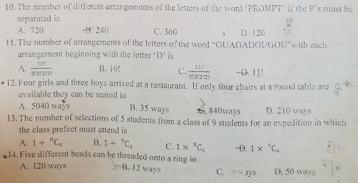 10. The number of different arrangements of the letters of the word PROMPT if the P's must be
separated is
A. 720
11. The number of arrangements of the letters of the word "COUAGADOUGOU"with each
arrangement beginning with the letter D' is
B. 240
С. 360
» D. 120
11
C.
3!3!2!2!
10!
В. 10!
-D. 11!
A.
3!3!2!2!
• 12. Four girls and three boys arrived at a restaurant. If onlv four chairs at a round table are
available they can be seated in
A. 5040 wayS
13. The number of selections of 5 students from a class of 9 students for an expedition in wvhich
the class prefect must attend is
B. 35 ways
€. 840ways
D. 210 ways
BCA
B. 1+ °C4
A. 1+ "C4
14. Five different beads can be threaded onto a ring in
C. 1 x C5
Đ. 1 x °C4
A. 120 ways
J-B. 12 ways
C. 4 TA ays
D. 50 ways
de
