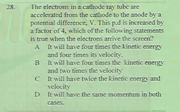 The electrons in a cathode ray tube are
accelerated from the cathode to the anode by a
potential difference, V. This p.d is increased by
a factor of 4, which of the following statements
is true when the electrons arrive the screen?
A It will have four times the kinetic energy
and four times its velocity.
B It will have four times the kinetic energy
and two times the velocity
C t will have twice the kinetic energy and
velocity
D It will have the same momentum in both
28.
B
D
cases.
