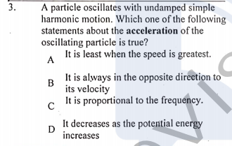 A particle oscillates with undamped simple
harmonic motion. Which one of the following
statements about the acceleration of the
oscillating particle is true?
It is least when the speed is greatest.
A
It is always in the opposite direction to
B
its velocity
It is proportional to the frequency.
It decreases as the potential energy
D
increases
3.
