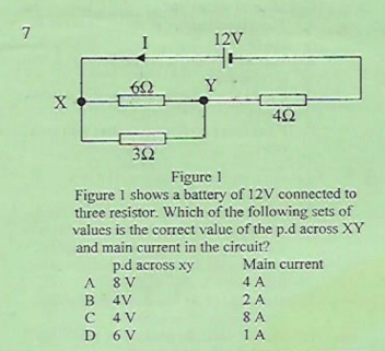 7
12V
Y
42
32
Figure 1
Figure 1 shows a battery of 12V connected to
three resistor. Which of the following sets of
values is the correct value of the p.d across XY
and main current in the circuit?
Main current
p.d across xy
A 8 V
B 4V
C 4 V
D 6 V
4 A
2 A
8 A
1 A
