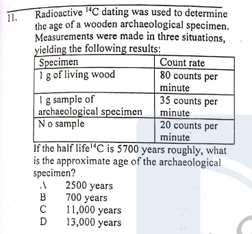 Radioactive ªC dating was used to determine
11.
the age of a wooden archaeological specimen.
Measurements were made in three situations,
yielding the following results:
Specimen
I g of living wood
Count rate
80 counts per
minute
Ig sample of
archaeological specimen
No sample
35 counts per
minute
20 counts per
minute
If the half life'"C is 5700 years roughly, what
is the approximate age of the archaeological
specimen?
2500 years
700 years
11,000 years
13,000 years
В
D
