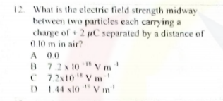 12. What is the electric field strength midway
between two particles each carrying a
charge of+ 2 pC separated by a distance of
0.10 m in air?
A 00
B 7.2x 10 V m
C 7.2x10" Vm
D 144 xl0 " V m'
