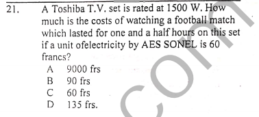 A Toshiba T.V. set is rated at 1500 W. How
much is the costs of watching a football match
which lasted for one and a half hours on this set
if a unit ofelectricity by AES SONEL is 60
francs?
A 9000 frs
в 90 frs
C 60 frs
D 135 frs.
21.
В
D
