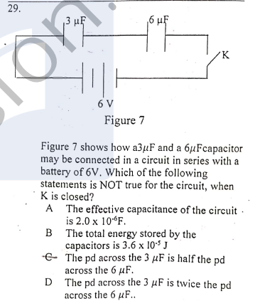 29.
3 µF
6 µF
'K
6 V
Figure 7
Figure 7 shows how a3µF and a 6µFcapacitor
may be connected in a circuit in series with a
battery of 6V. Which of the following
statements is NOT true for the circuit, when
K is closed?
A The effective capacitance of the circuit -
is 2.0 x 10“F.
B The total energy stored by the
capacitors is 3.6 x 10$ J
-E The pd across the 3 µF is half the pd
across the 6 uF.
D The pd across the 3 µF is twice the pd
across the 6 µF..
