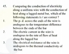 Comparing the conduction of electricity
along a uniform wire with the conduction of
heat along a lagged metal bar, which of the
following statements is / are correct ?
The p d. across the ends of the wire is
analogous to the temperature diference
between the ends of the bar
45.
2.
The electric current in the wire is
analogous to the rate of flow of heat
along the lagged bar
The electrical resistance of the wire is
analogous to the thermal conductivity of
the bar.
3.
