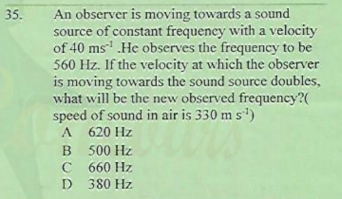 An observer is moving towards a sound
source of constant frequency with a velocity
of 40 ms' .He observes the frequency to be
560 Hz. If the velocity at which the observer
is moving towards the sound source doubles,
what will be the new observed frequency?(
speed of sound in air is 330 m s')
A 620 Hz
35.
B 500 Hz
C 660 Hz
D 380 Hz
