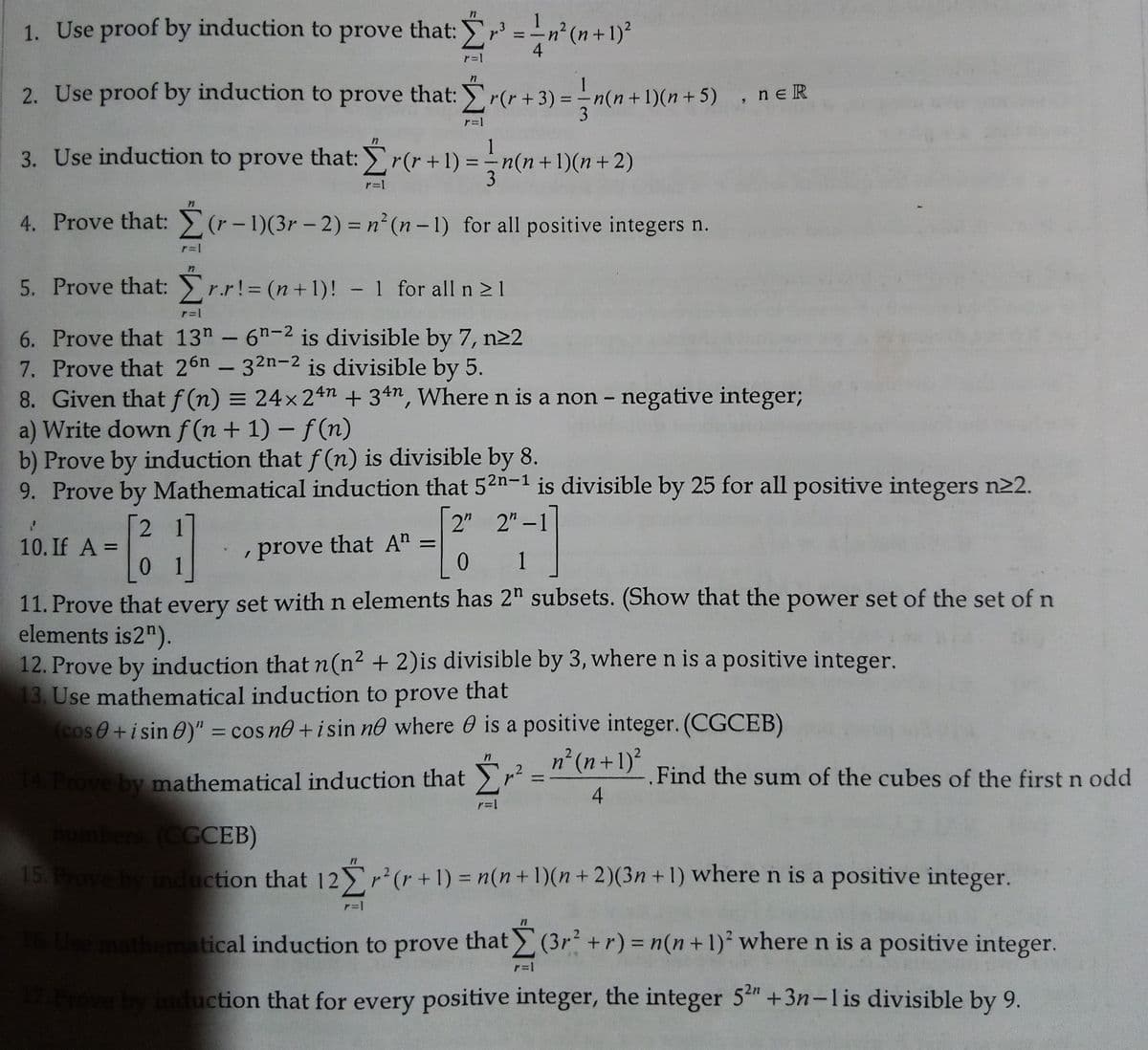 1. Use proof by induction to prove that: r3 = -n² (n+1)?
4
r=1
2. Use proof by induction to prove that: r(r + 3) = – n(n+1)(n+5), ne R
3
r=1
1
3. Use induction to prove that: r(r +1) = -n(n +1)(n+ 2)
3
r=1
4. Prove that: (r-1)(3r – 2) = n² (n – 1) for all positive integers n.
%3D
|
5. Prove that: r.r!= (n+1)! - 1 for all n > 1
%3D
6. Prove that 13" - 6h-2 is divisible by 7, n22
7. Prove that 26n - 32n-2 is divisible by 5.
8. Given that f(n) = 24x 24n + 34n, Where n is a non - negative integer;
a) Write down f (n+ 1)- f(n)
b) Prove by induction that f (n) is divisible by 8.
9. Prove by Mathematical induction that 52n-1 is divisible by 25 for all positive integers n22.
2 1
2" 2"-1
10. If A =
, prove that A =
0 1
1
11. Prove that every set withn elements has 2" subsets. (Show that the power set of the set of n
elements is2").
12. Prove by induction that n(n² + 2)is divisible by 3, where n is a positive integer.
13. Use mathematical induction to prove that
(cos0+isin 0)" = cos no +isin nº where 0 is a positive integer. (CGCEB)
%3D
n²(n+1)?
Prove by mathematical induction that r
Find the sum of the cubes of the first n odd
4
СССЕВ)
15. Prove by induction that 12Yr+1) = n(n+1)(n +2)(3n + 1) where n is a positive integer.
Use mathematical induction to prove that (3r+r) = n(n+1)² where n is a positive integer.
Frove by induction that for every positive integer, the integer 5t +3n-lis divisible by 9.
