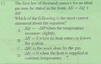 17.
The first law of thermodynamics for an ideal
gas may be stated in the form AU = AQ +
AW
Which of the following is the most correct
statement about the equation?
AQ = -AWwhen the temperature
increases slightly.
AU = 0 when no heat enters or leaves
the system.
C AW is the work done by the gas
AU = 0 when the heat is supplied at
D
constant temperature
